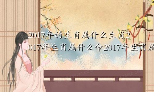 2017年的生肖属什么生肖2017年生肖属什么命2017年生肖属什么?