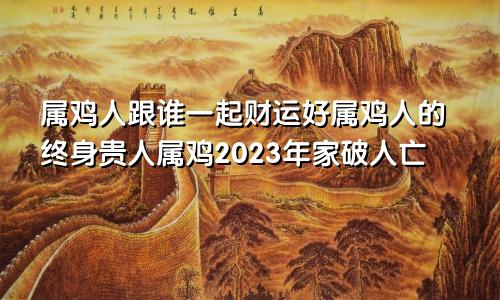 属鸡人跟谁一起财运好属鸡人的终身贵人属鸡2023年家破人亡