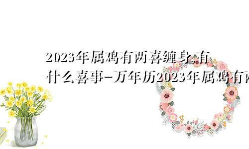 2023年属鸡有两喜缠身,有什么喜事-万年历2023年属鸡有两喜缠身有什么喜事