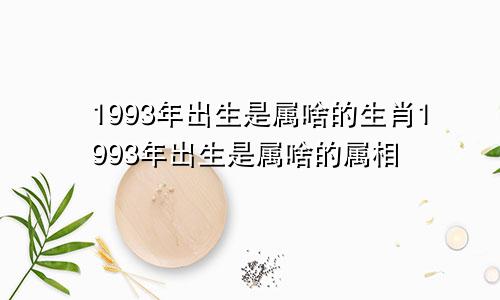 1993年出生是属啥的生肖1993年出生是属啥的属相