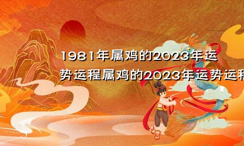 1981年属鸡的2023年运势运程属鸡的2023年运势运程每月运程