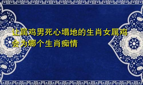 让属鸡男死心塌地的生肖女属鸡会为哪个生肖痴情