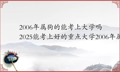 2006年属狗的能考上大学吗2025能考上好的重点大学2006年属狗2024年高考运