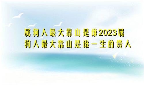 属狗人最大靠山是谁2023属狗人最大靠山是谁一生的贵人