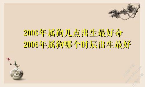 2006年属狗几点出生最好命2006年属狗哪个时辰出生最好