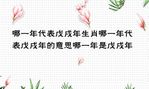 哪一年代表戊戌年生肖哪一年代表戊戌年的意思哪一年是戊戌年