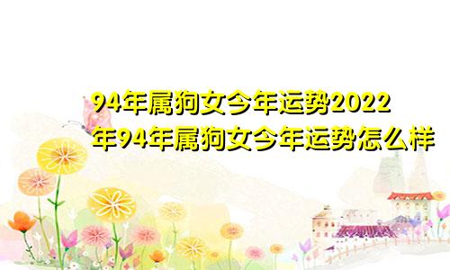 94年属狗女今年运势2022年94年属狗女今年运势怎么样