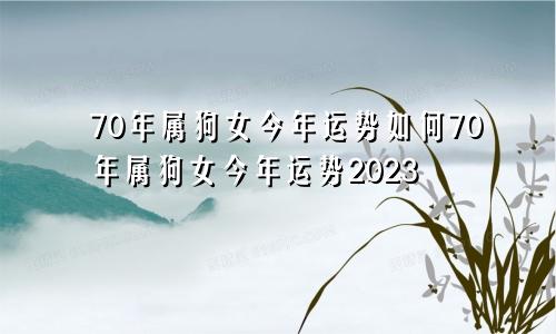 70年属狗女今年运势如何70年属狗女今年运势2023