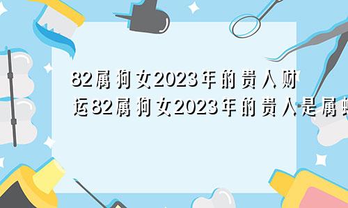 82属狗女2023年的贵人财运82属狗女2023年的贵人是属蛇人吗