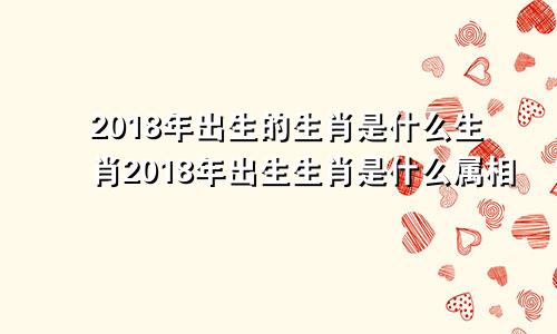 2018年出生的生肖是什么生肖2018年出生生肖是什么属相