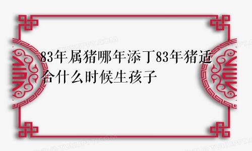 83年属猪哪年添丁83年猪适合什么时候生孩子