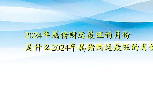 2024年属猪财运最旺的月份是什么2024年属猪财运最旺的月份是