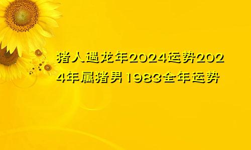 猪人遇龙年2024运势2024年属猪男1983全年运势