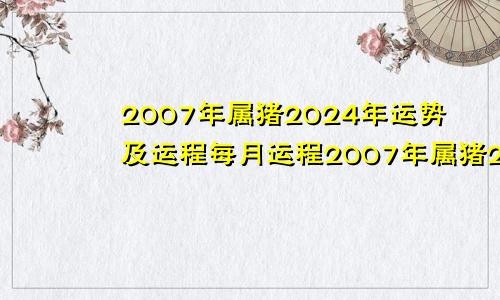 2007年属猪2024年运势及运程每月运程2007年属猪2024年运势及运程每月运程详解