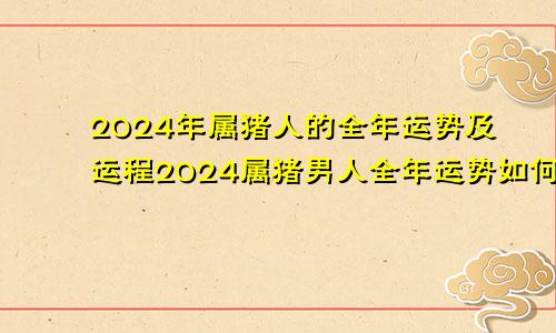 2024年属猪人的全年运势及运程2024属猪男人全年运势如何