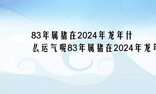 83年属猪在2024年龙年什么运气呢83年属猪在2024年龙年什么运气好