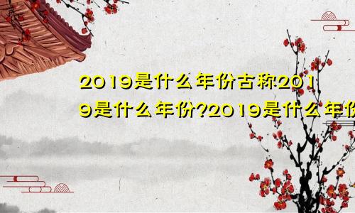 2019是什么年份古称2019是什么年份?2019是什么年份属什么