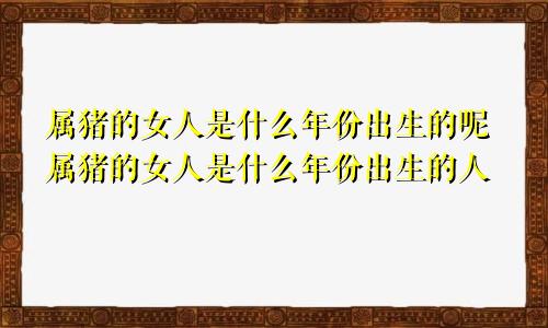 属猪的女人是什么年份出生的呢属猪的女人是什么年份出生的人