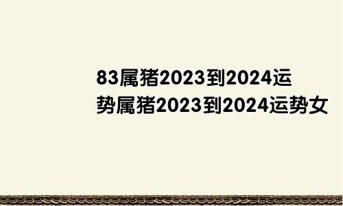 83属猪2023到2024运势属猪2023到2024运势女