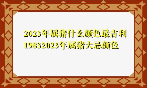 2023年属猪什么颜色最吉利19832023年属猪大忌颜色