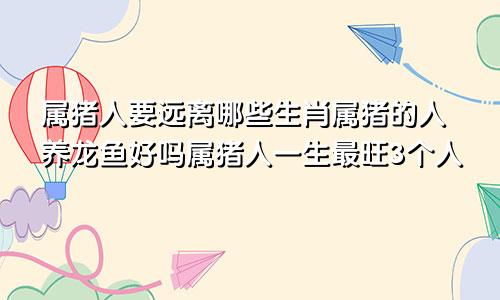 属猪人要远离哪些生肖属猪的人养龙鱼好吗属猪人一生最旺3个人