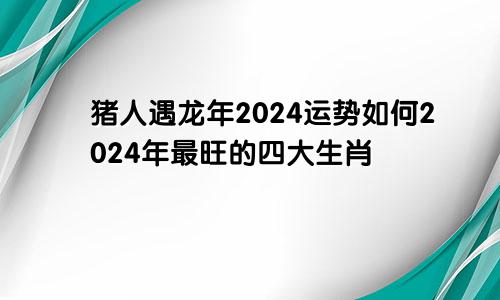 猪人遇龙年2024运势如何2024年最旺的四大生肖