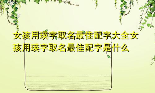 女孩用瑛字取名最佳配字大全女孩用瑛字取名最佳配字是什么