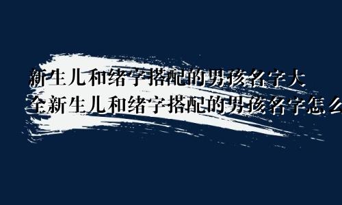 新生儿和绪字搭配的男孩名字大全新生儿和绪字搭配的男孩名字怎么取