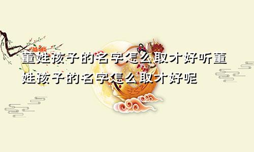 董姓孩子的名字怎么取才好听董姓孩子的名字怎么取才好呢