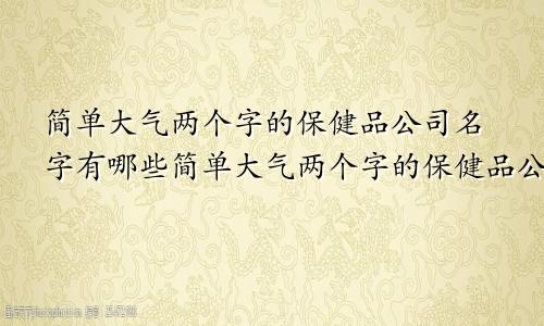 简单大气两个字的保健品公司名字有哪些简单大气两个字的保健品公司名字怎么取