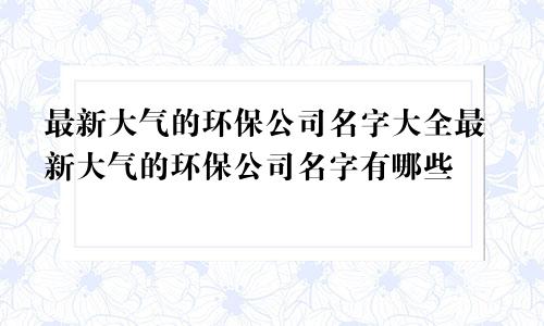 最新大气的环保公司名字大全最新大气的环保公司名字有哪些