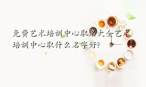 免费艺术培训中心取名大全艺术培训中心取什么名字好?