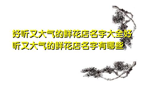 好听又大气的鲜花店名字大全好听又大气的鲜花店名字有哪些