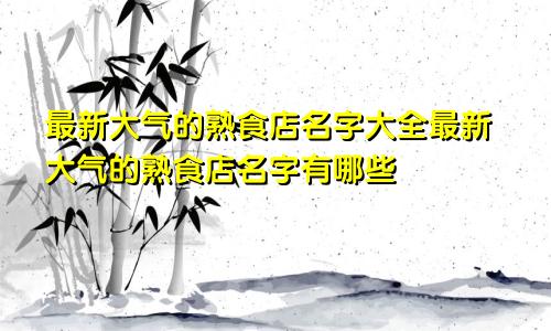 最新大气的熟食店名字大全最新大气的熟食店名字有哪些