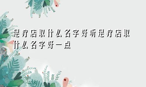 足疗店取什么名字好听足疗店取什么名字好一点