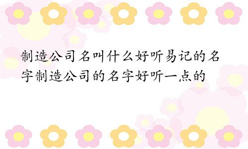 制造公司名叫什么好听易记的名字制造公司的名字好听一点的