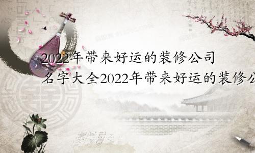 2022年带来好运的装修公司名字大全2022年带来好运的装修公司名字有哪些