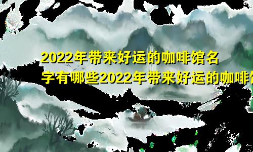 2022年带来好运的咖啡馆名字有哪些2022年带来好运的咖啡馆名字怎么取