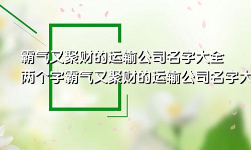 霸气又聚财的运输公司名字大全两个字霸气又聚财的运输公司名字大全集