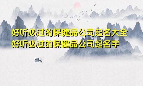 好听必过的保健品公司起名大全好听必过的保健品公司起名字