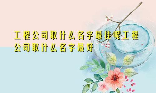 工程公司取什么名字最佳呢工程公司取什么名字最好