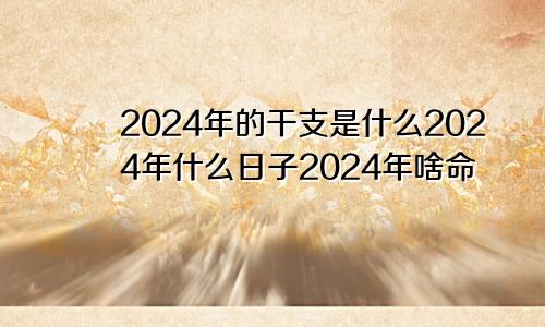 2024年的干支是什么2024年什么日子2024年啥命