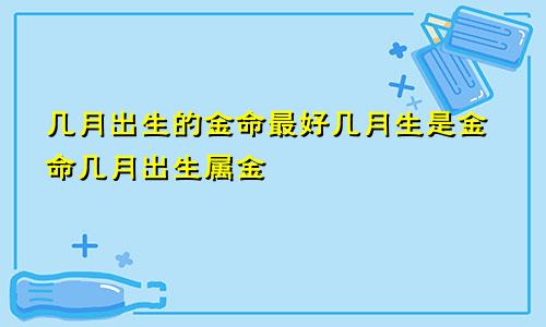 几月出生的金命最好几月生是金命几月出生属金