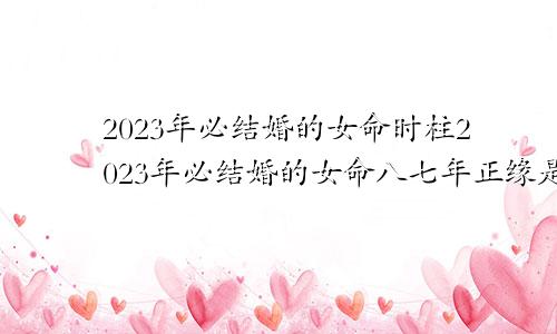 2023年必结婚的女命时柱2023年必结婚的女命八七年正缘是那个生肖