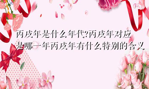 丙戌年是什么年代?丙戌年对应是哪一年丙戌年有什么特别的含义