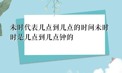 未时代表几点到几点的时间未时时是几点到几点钟的