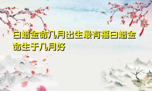 白蜡金命几月出生最有福白蜡金命生于几月好