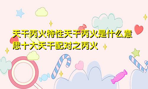 天干丙火特性天干丙火是什么意思十大天干配对之丙火