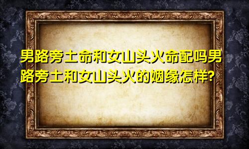 男路旁土命和女山头火命配吗男路旁土和女山头火的姻缘怎样?