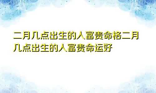 二月几点出生的人富贵命格二月几点出生的人富贵命运好